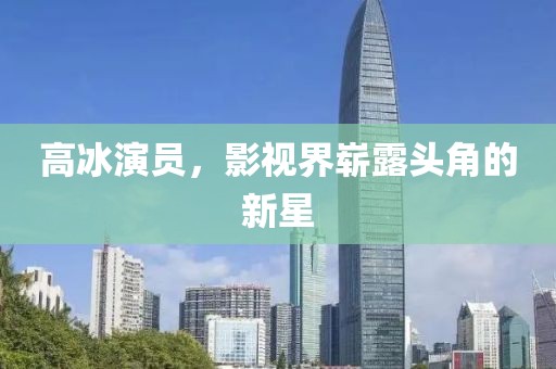 高冰演員，影視界嶄露頭角的新星