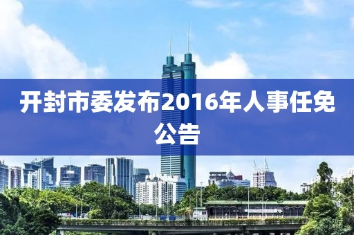 開封市委發(fā)布2016年人事任免公告