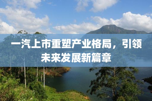一汽上市重塑產(chǎn)業(yè)格局，引領(lǐng)未來發(fā)展新篇章