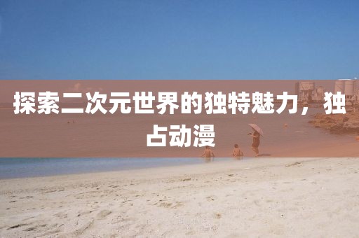 探索二次元世界的獨(dú)特魅力，獨(dú)占動(dòng)漫