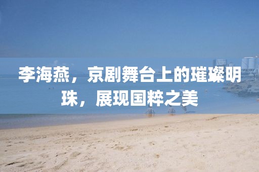 李海燕，京劇舞臺(tái)上的璀璨明珠，展現(xiàn)國(guó)粹之美