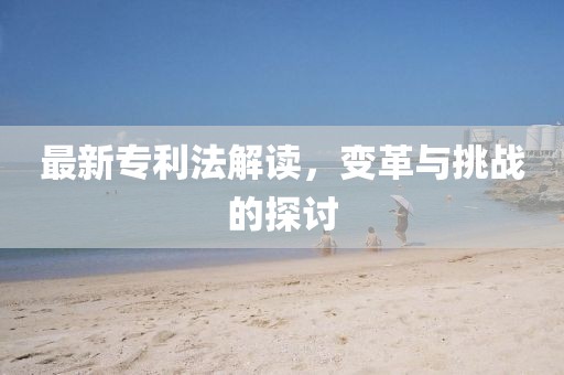 最新專利法解讀，變革與挑戰(zhàn)的探討