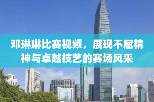 鄧琳琳比賽視頻，展現(xiàn)不屈精神與卓越技藝的賽場(chǎng)風(fēng)采