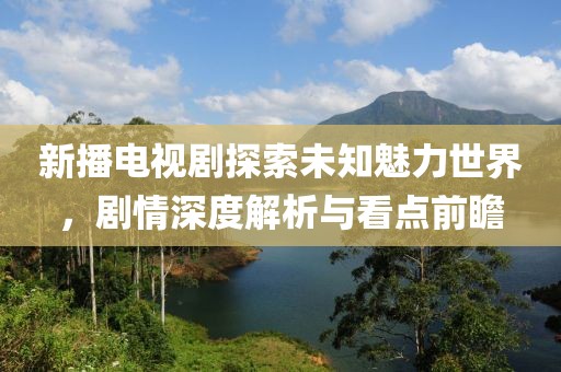 新播電視劇探索未知魅力世界，劇情深度解析與看點(diǎn)前瞻