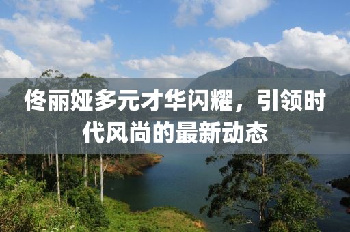 佟麗婭多元才華閃耀，引領(lǐng)時(shí)代風(fēng)尚的最新動(dòng)態(tài)