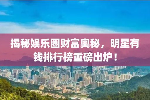 揭秘娛樂圈財富奧秘，明星有錢排行榜重磅出爐！