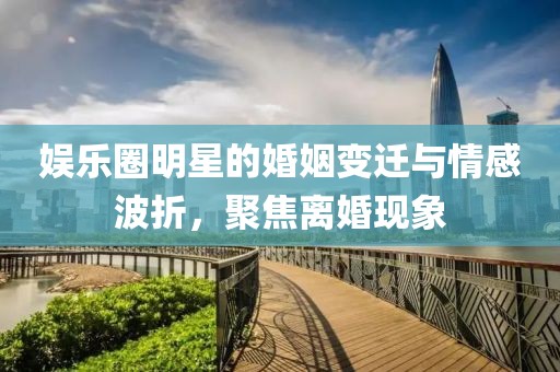 娛樂圈明星的婚姻變遷與情感波折，聚焦離婚現(xiàn)象