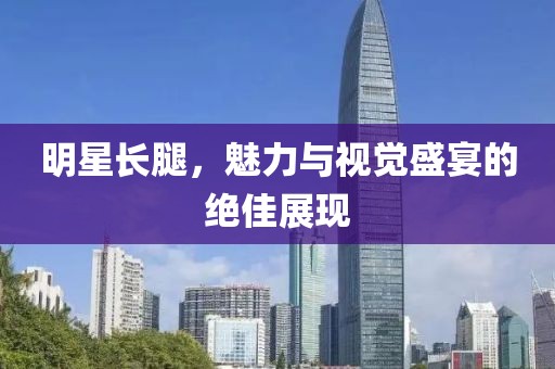 明星長(zhǎng)腿，魅力與視覺(jué)盛宴的絕佳展現(xiàn)