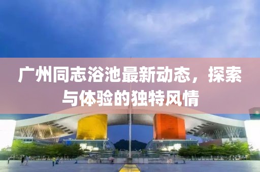 廣州同志浴池最新動態(tài)，探索與體驗的獨特風情