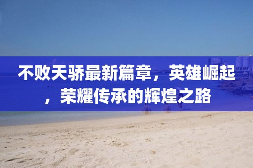 不敗天驕最新篇章，英雄崛起，榮耀傳承的輝煌之路