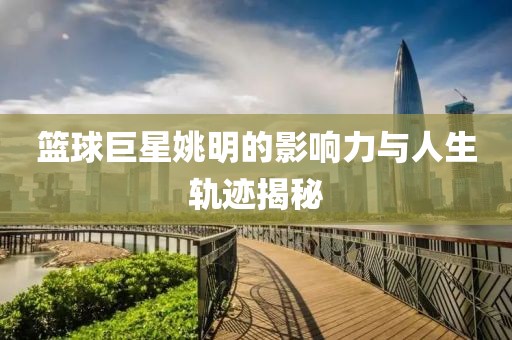 籃球巨星姚明的影響力與人生軌跡揭秘