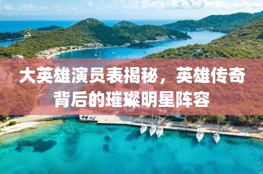 大英雄演員表揭秘，英雄傳奇背后的璀璨明星陣容