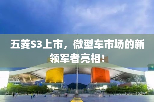 五菱S3上市，微型車市場(chǎng)的新領(lǐng)軍者亮相！