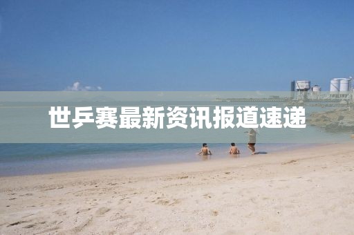 世乒賽最新資訊報道速遞