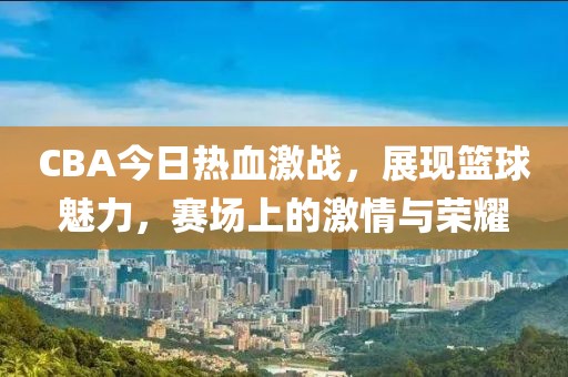 CBA今日熱血激戰(zhàn)，展現(xiàn)籃球魅力，賽場上的激情與榮耀
