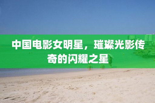 中國電影女明星，璀璨光影傳奇的閃耀之星