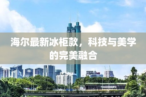 海爾最新冰柜款，科技與美學的完美融合