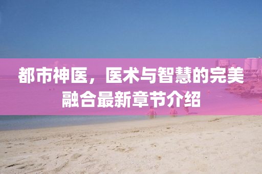 都市神醫(yī)，醫(yī)術(shù)與智慧的完美融合最新章節(jié)介紹