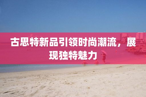 古思特新品引領時尚潮流，展現(xiàn)獨特魅力