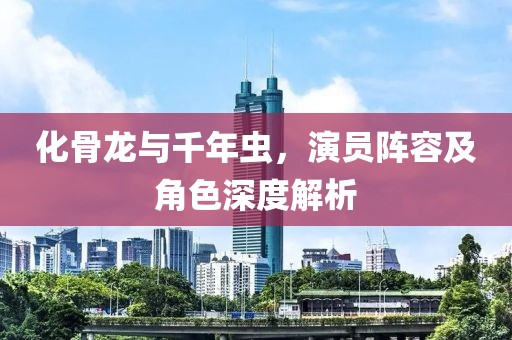 化骨龍與千年蟲，演員陣容及角色深度解析