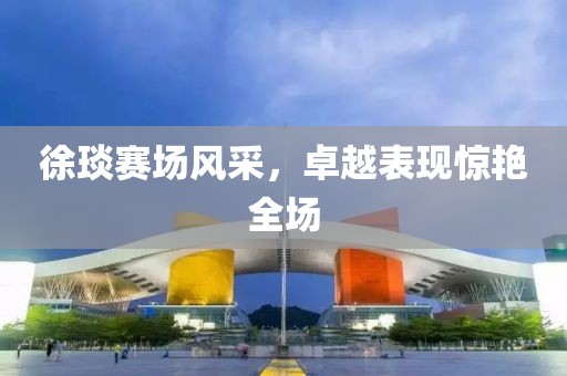 徐琰賽場(chǎng)風(fēng)采，卓越表現(xiàn)驚艷全場(chǎng)