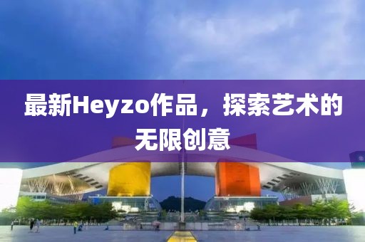 最新Heyzo作品，探索藝術(shù)的無限創(chuàng)意