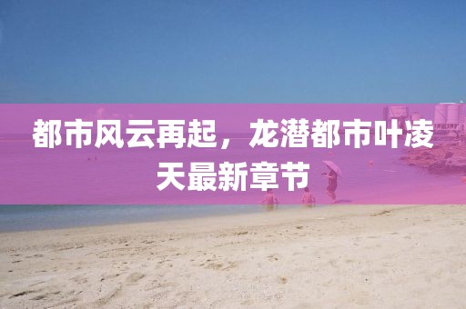 都市風(fēng)云再起，龍潛都市葉凌天最新章節(jié)