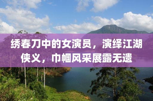 繡春刀中的女演員，演繹江湖俠義，巾幗風(fēng)采展露無遺