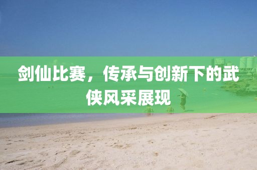 劍仙比賽，傳承與創(chuàng)新下的武俠風(fēng)采展現(xiàn)