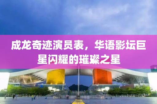 成龍奇跡演員表，華語影壇巨星閃耀的璀璨之星