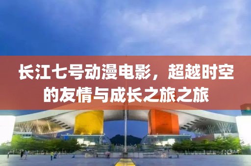 長(zhǎng)江七號(hào)動(dòng)漫電影，超越時(shí)空的友情與成長(zhǎng)之旅之旅