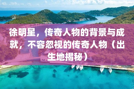 徐明星，傳奇人物的背景與成就，不容忽視的傳奇人物（出生地揭秘）