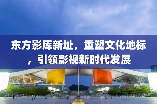 東方影庫新址，重塑文化地標，引領影視新時代發(fā)展