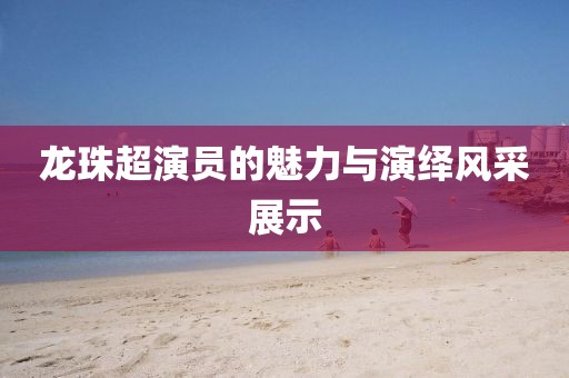 龍珠超演員的魅力與演繹風采展示