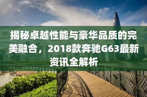 揭秘卓越性能與豪華品質(zhì)的完美融合，2018款奔馳G63最新資訊全解析