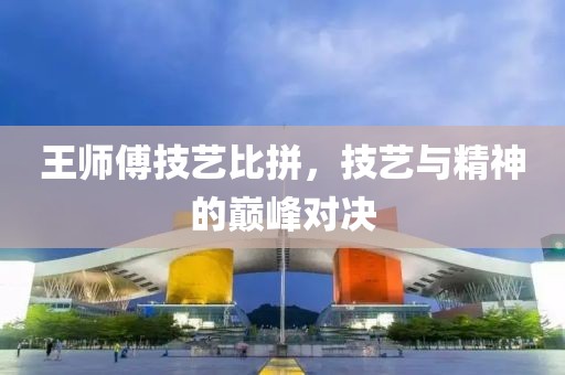 王師傅技藝比拼，技藝與精神的巔峰對(duì)決