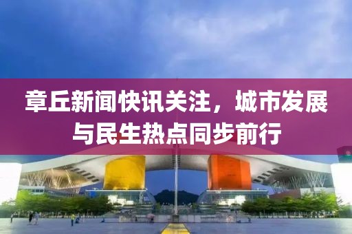 章丘新聞快訊關(guān)注，城市發(fā)展與民生熱點(diǎn)同步前行