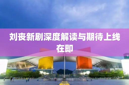 劉喪新劇深度解讀與期待上線在即