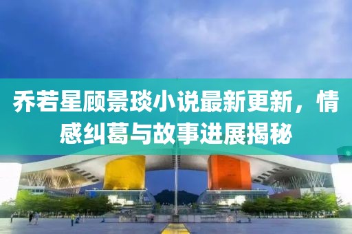 喬若星顧景琰小說最新更新，情感糾葛與故事進(jìn)展揭秘