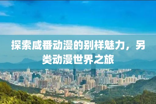 探索咸番動漫的別樣魅力，另類動漫世界之旅
