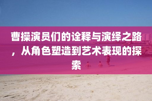 曹操演員們的詮釋與演繹之路，從角色塑造到藝術(shù)表現(xiàn)的探索