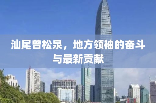 汕尾曾松泉，地方領(lǐng)袖的奮斗與最新貢獻