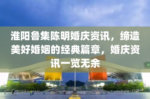 淮陽魯集陳明婚慶資訊，締造美好婚姻的經(jīng)典篇章，婚慶資訊一覽無余