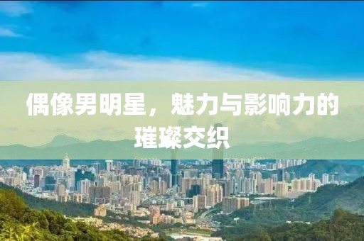 偶像男明星，魅力與影響力的璀璨交織