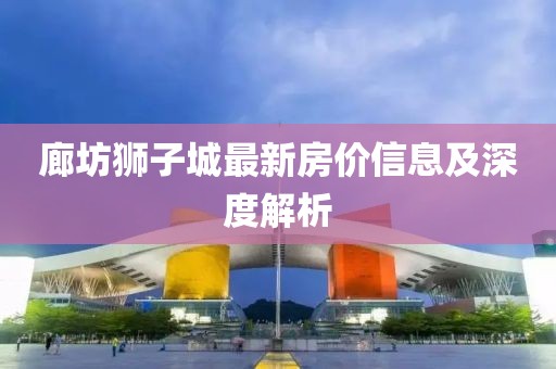 廊坊獅子城最新房?jī)r(jià)信息及深度解析