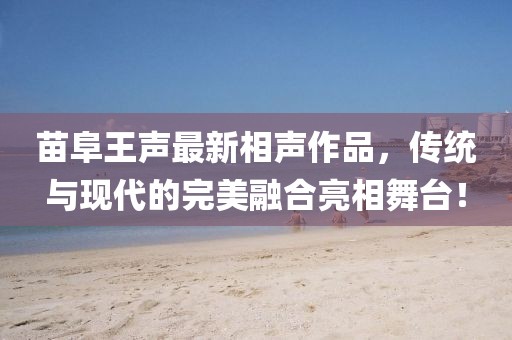 苗阜王聲最新相聲作品，傳統(tǒng)與現(xiàn)代的完美融合亮相舞臺(tái)！