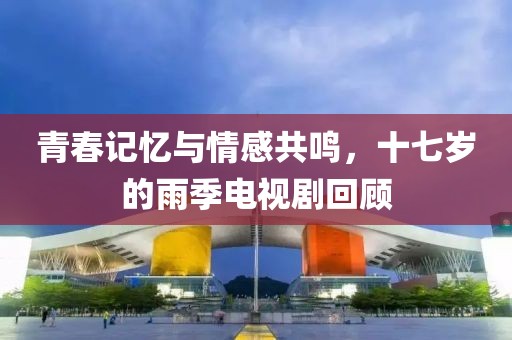 青春記憶與情感共鳴，十七歲的雨季電視劇回顧
