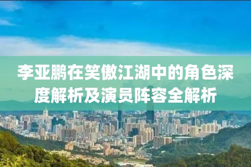 李亞鵬在笑傲江湖中的角色深度解析及演員陣容全解析