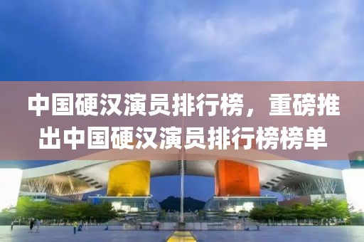中國硬漢演員排行榜，重磅推出中國硬漢演員排行榜榜單