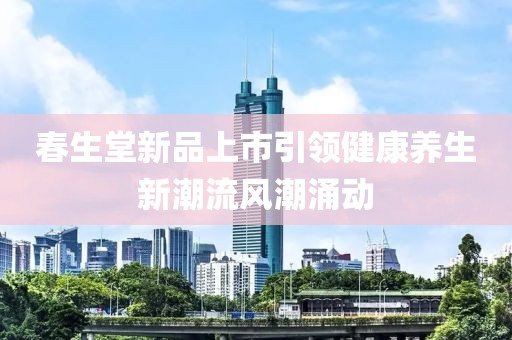 春生堂新品上市引領(lǐng)健康養(yǎng)生新潮流風(fēng)潮涌動(dòng)
